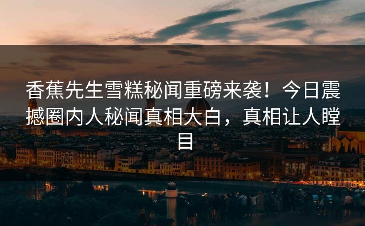 香蕉先生雪糕秘闻重磅来袭！今日震撼圈内人秘闻真相大白，真相让人瞠目