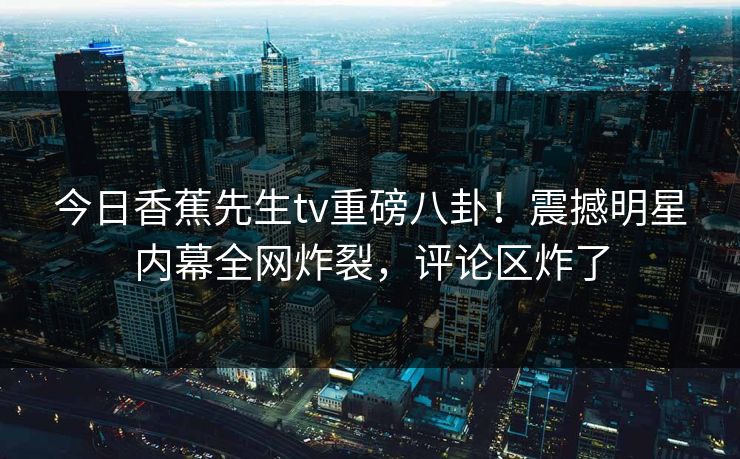今日香蕉先生tv重磅八卦！震撼明星内幕全网炸裂，评论区炸了