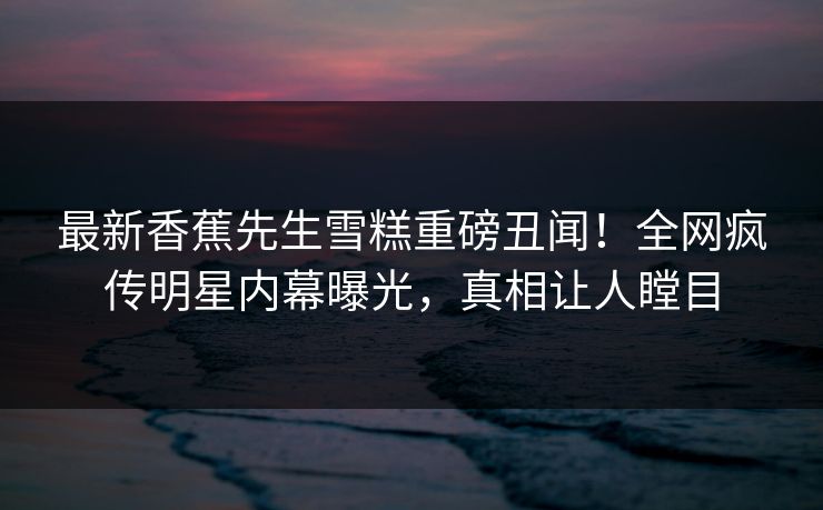 最新香蕉先生雪糕重磅丑闻！全网疯传明星内幕曝光，真相让人瞠目