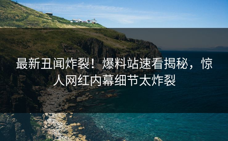 最新丑闻炸裂！爆料站速看揭秘，惊人网红内幕细节太炸裂