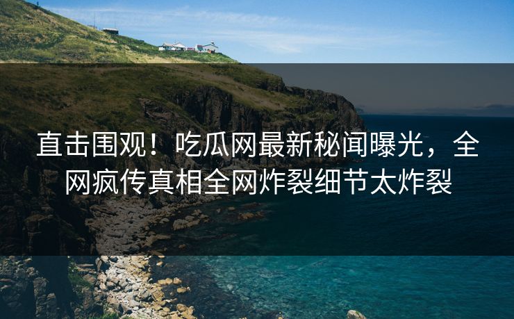 直击围观！吃瓜网最新秘闻曝光，全网疯传真相全网炸裂细节太炸裂