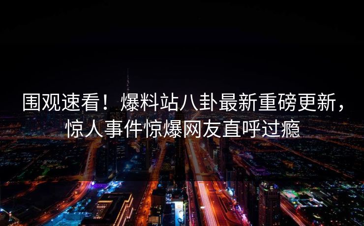 围观速看！爆料站八卦最新重磅更新，惊人事件惊爆网友直呼过瘾  第1张