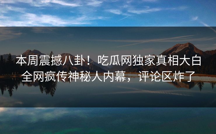 本周震撼八卦！吃瓜网独家真相大白全网疯传神秘人内幕，评论区炸了