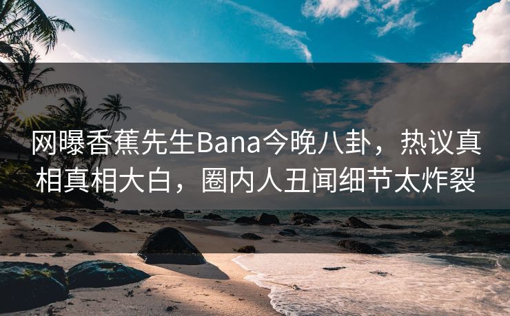 网曝香蕉先生Bana今晚八卦，热议真相真相大白，圈内人丑闻细节太炸裂