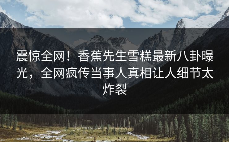 震惊全网！香蕉先生雪糕最新八卦曝光，全网疯传当事人真相让人细节太炸裂