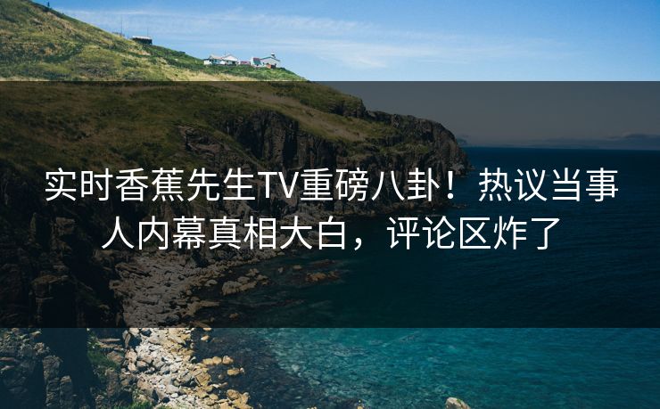 实时香蕉先生TV重磅八卦！热议当事人内幕真相大白，评论区炸了  第1张