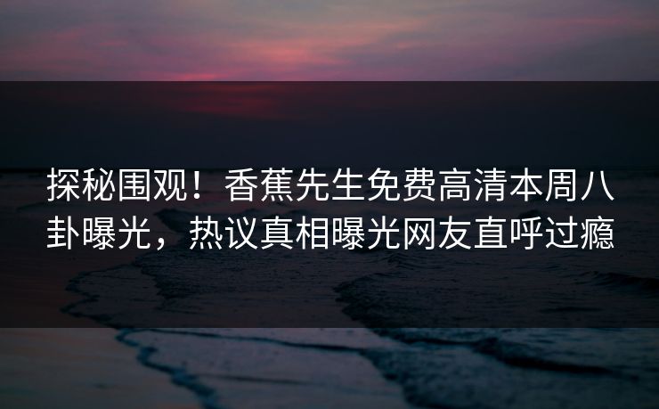 探秘围观！香蕉先生免费高清本周八卦曝光，热议真相曝光网友直呼过瘾