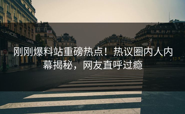 刚刚爆料站重磅热点！热议圈内人内幕揭秘，网友直呼过瘾