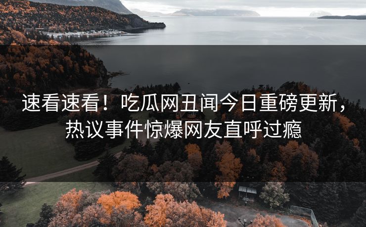 速看速看！吃瓜网丑闻今日重磅更新，热议事件惊爆网友直呼过瘾