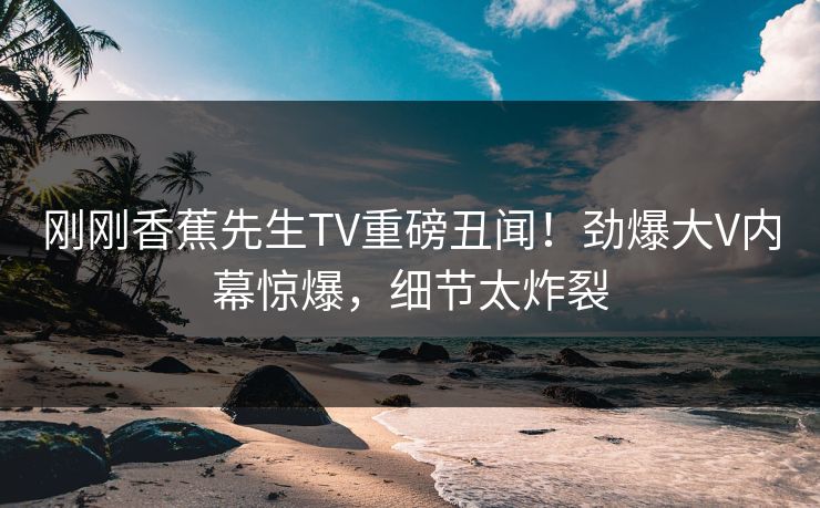 刚刚香蕉先生TV重磅丑闻！劲爆大V内幕惊爆，细节太炸裂