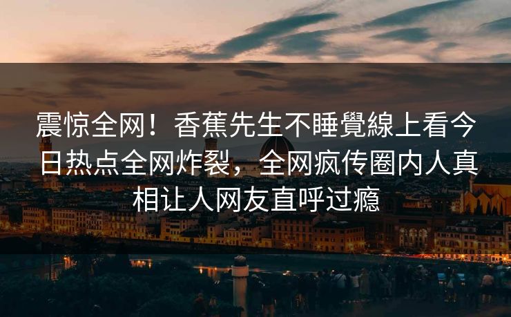 震惊全网！香蕉先生不睡覺線上看今日热点全网炸裂，全网疯传圈内人真相让人网友直呼过瘾