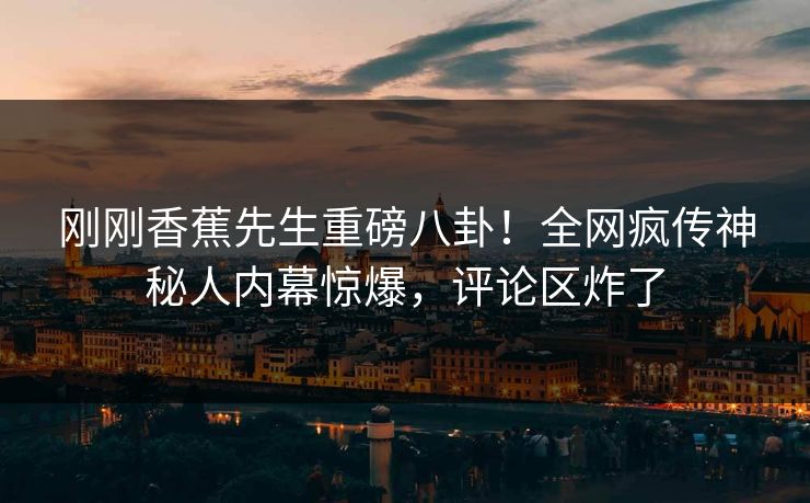刚刚香蕉先生重磅八卦！全网疯传神秘人内幕惊爆，评论区炸了