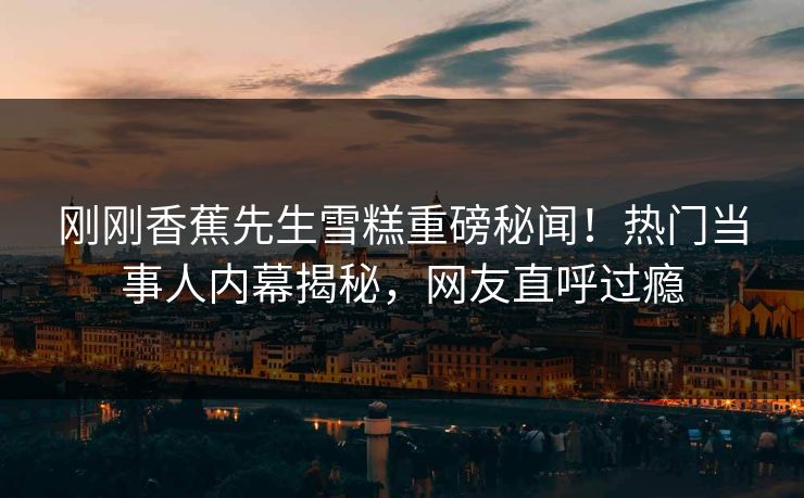 刚刚香蕉先生雪糕重磅秘闻！热门当事人内幕揭秘，网友直呼过瘾