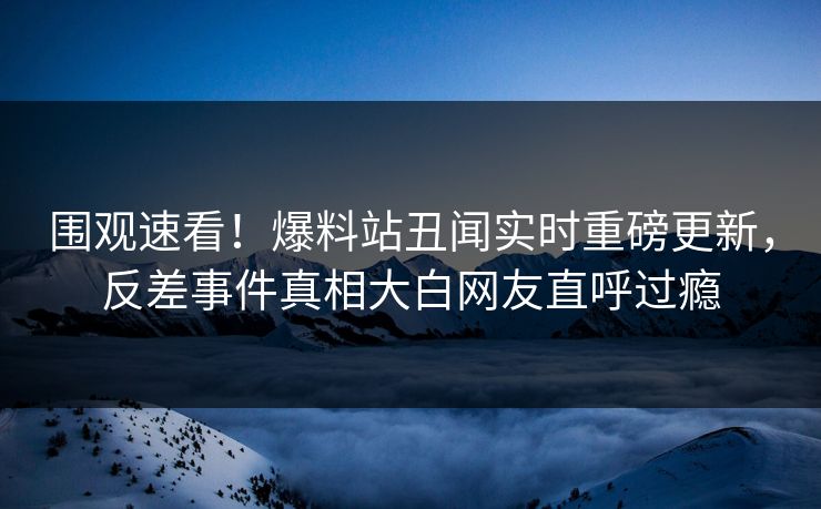 围观速看！爆料站丑闻实时重磅更新，反差事件真相大白网友直呼过瘾