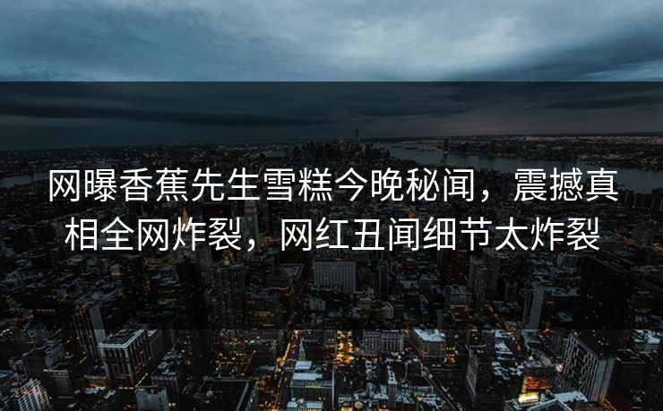 网曝香蕉先生雪糕今晚秘闻，震撼真相全网炸裂，网红丑闻细节太炸裂