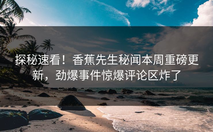探秘速看！香蕉先生秘闻本周重磅更新，劲爆事件惊爆评论区炸了