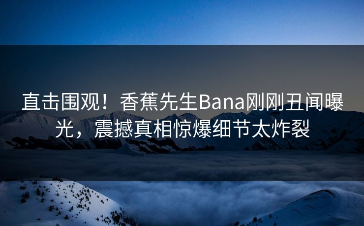 直击围观！香蕉先生Bana刚刚丑闻曝光，震撼真相惊爆细节太炸裂