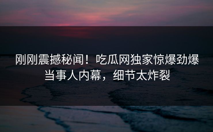 刚刚震撼秘闻！吃瓜网独家惊爆劲爆当事人内幕，细节太炸裂