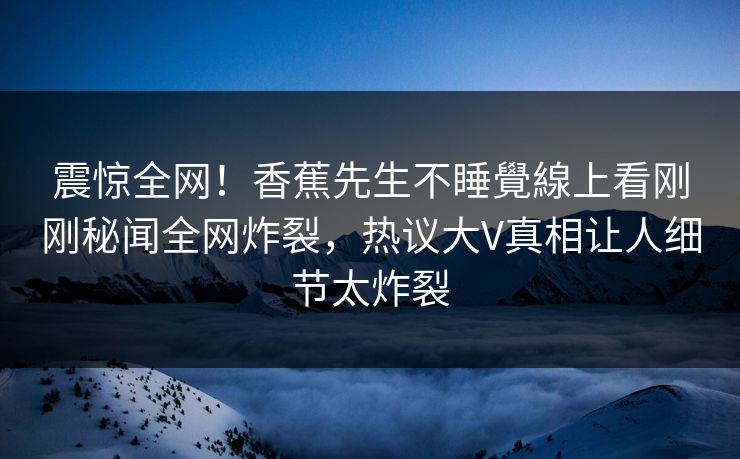 震惊全网！香蕉先生不睡覺線上看刚刚秘闻全网炸裂，热议大V真相让人细节太炸裂