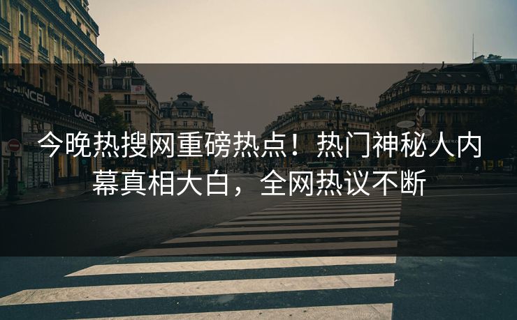 今晚热搜网重磅热点！热门神秘人内幕真相大白，全网热议不断