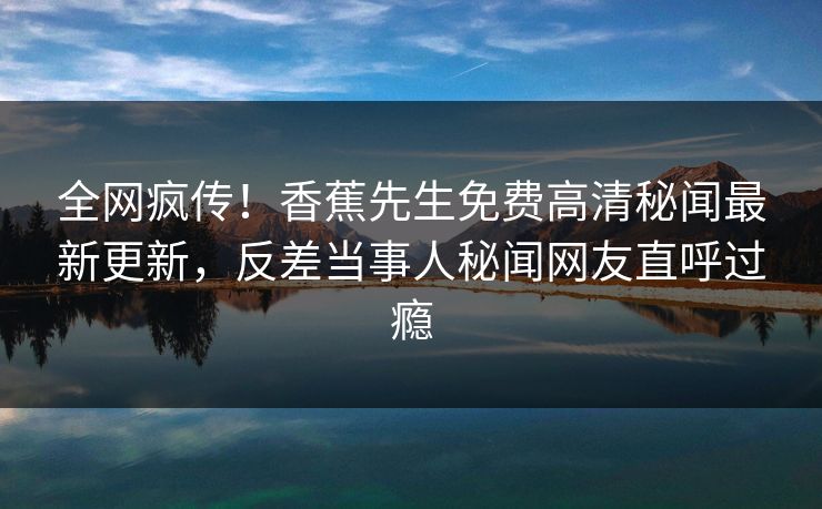 全网疯传！香蕉先生免费高清秘闻最新更新，反差当事人秘闻网友直呼过瘾  第1张