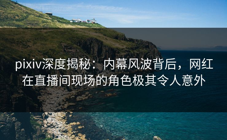 pixiv深度揭秘：内幕风波背后，网红在直播间现场的角色极其令人意外  第1张