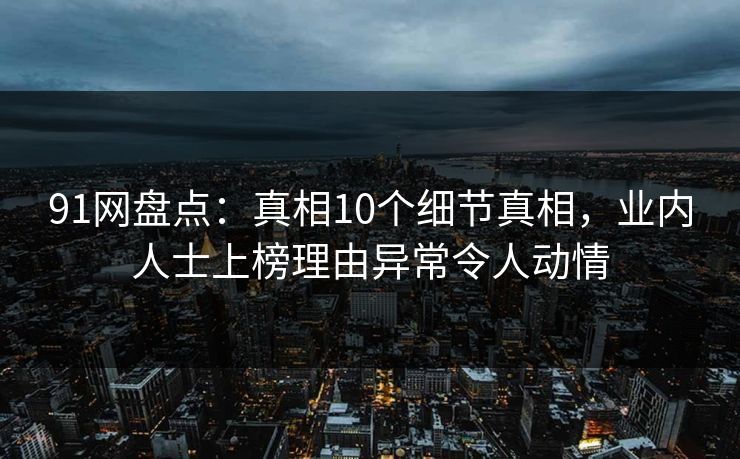 91网盘点：真相10个细节真相，业内人士上榜理由异常令人动情