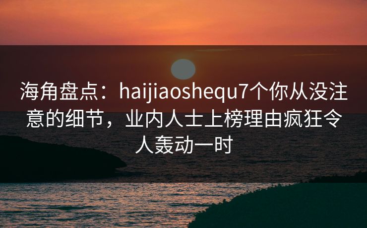 海角盘点：haijiaoshequ7个你从没注意的细节，业内人士上榜理由疯狂令人轰动一时