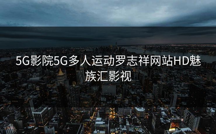 5G影院5G多人运动罗志祥网站HD魅族汇影视
