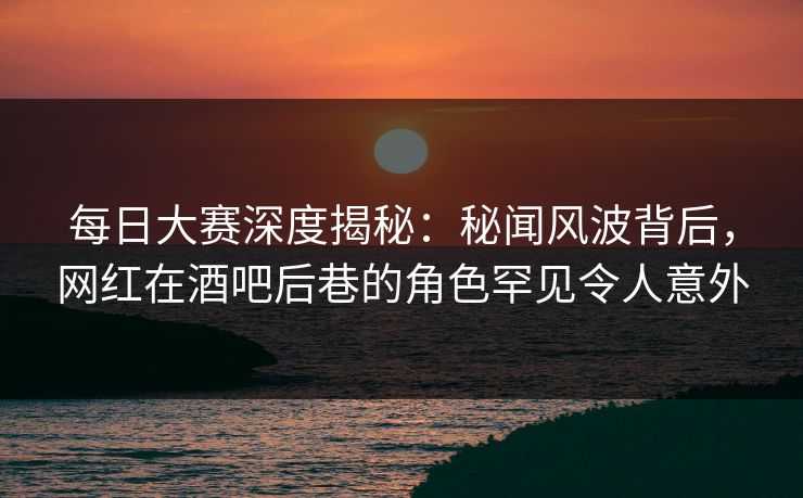 每日大赛深度揭秘：秘闻风波背后，网红在酒吧后巷的角色罕见令人意外  第1张