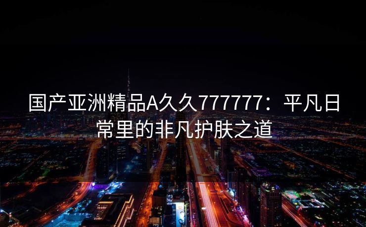 国产亚洲精品A久久777777：平凡日常里的非凡护肤之道