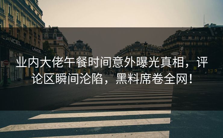 业内大佬午餐时间意外曝光真相，评论区瞬间沦陷，黑料席卷全网！  第1张