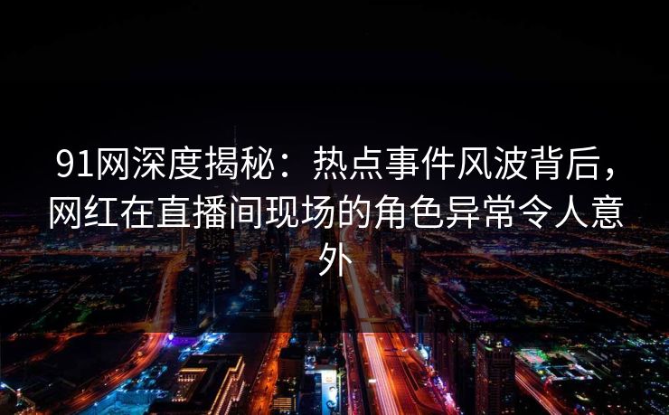 91网深度揭秘：热点事件风波背后，网红在直播间现场的角色异常令人意外