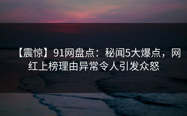 【震惊】91网盘点:秘闻5大爆点,网红上榜理由异常令人引发众怒  第1张 【震惊】91网盘点:秘闻5大爆点,网红上榜理由异常令人引发众怒  第1张