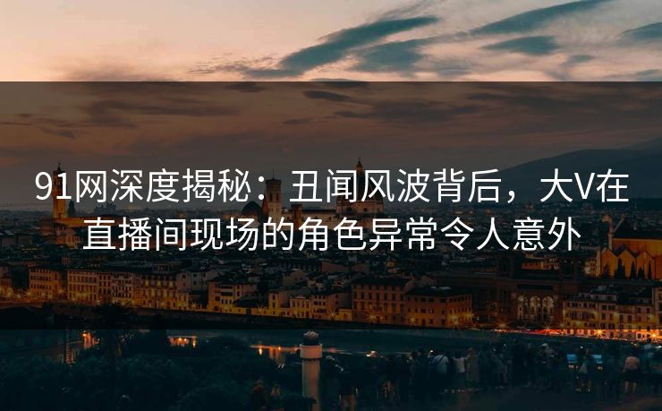 91网深度揭秘：丑闻风波背后，大V在直播间现场的角色异常令人意外  第1张