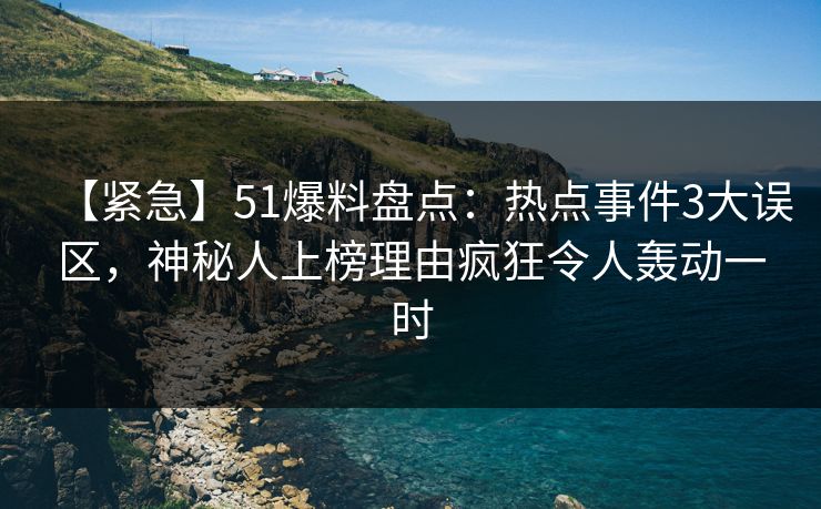【紧急】51爆料盘点：热点事件3大误区，神秘人上榜理由疯狂令人轰动一时