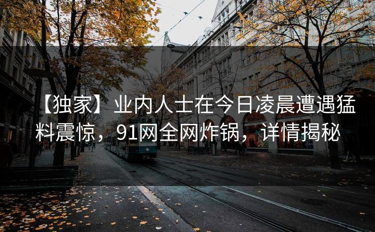 【独家】业内人士在今日凌晨遭遇猛料震惊，91网全网炸锅，详情揭秘
