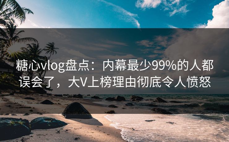 糖心vlog盘点：内幕最少99%的人都误会了，大V上榜理由彻底令人愤怒