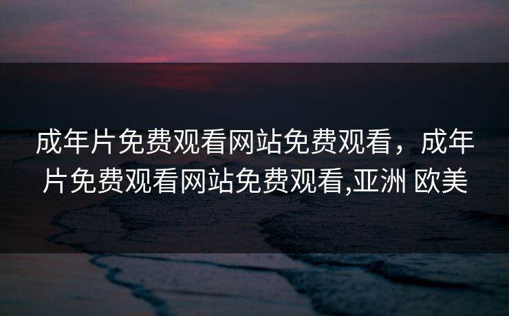 成年片免费观看网站免费观看，成年片免费观看网站免费观看,亚洲 欧美