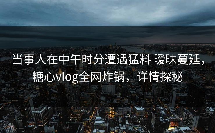 当事人在中午时分遭遇猛料 暧昧蔓延，糖心vlog全网炸锅，详情探秘