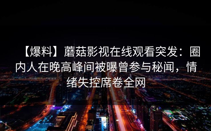 【爆料】蘑菇影视在线观看突发：圈内人在晚高峰间被曝曾参与秘闻，情绪失控席卷全网