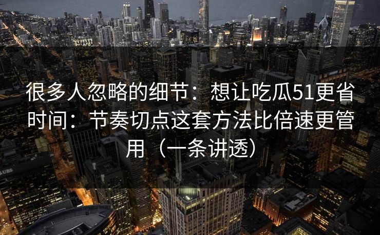 很多人忽略的细节：想让吃瓜51更省时间：节奏切点这套方法比倍速更管用（一条讲透）
