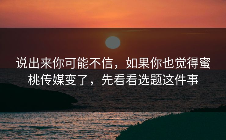 说出来你可能不信，如果你也觉得蜜桃传媒变了，先看看选题这件事