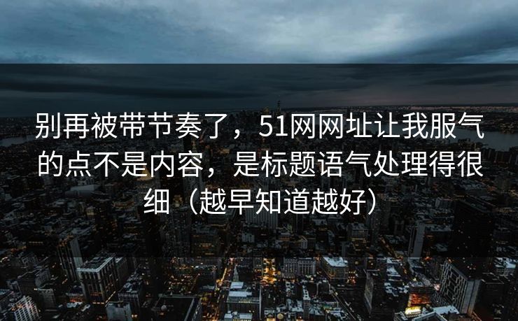 别再被带节奏了，51网网址让我服气的点不是内容，是标题语气处理得很细（越早知道越好）