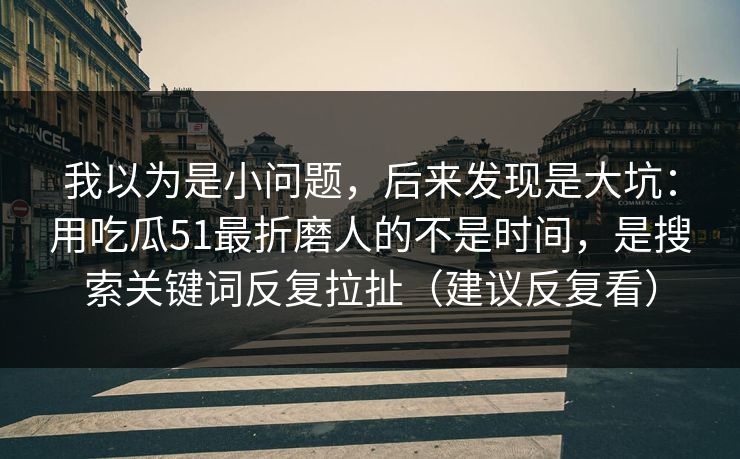 我以为是小问题，后来发现是大坑：用吃瓜51最折磨人的不是时间，是搜索关键词反复拉扯（建议反复看）