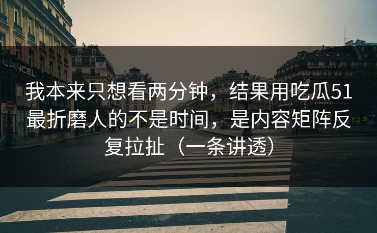 我本来只想看两分钟，结果用吃瓜51最折磨人的不是时间，是内容矩阵反复拉扯（一条讲透）