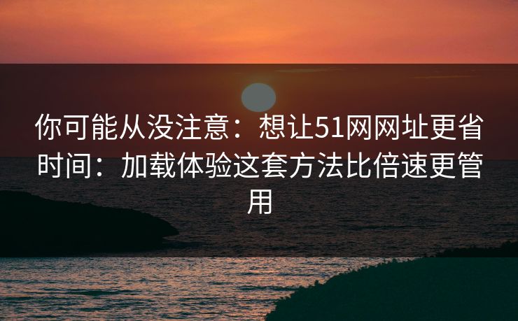 你可能从没注意:想让51网网址更省时间:加载体验这套方法比倍速更管用