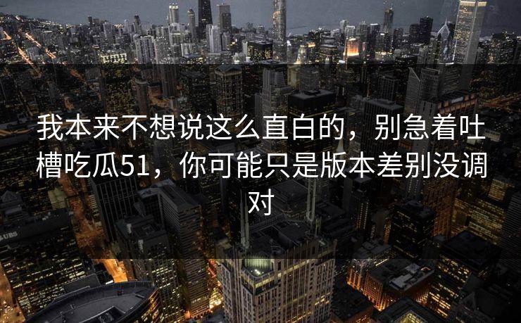 我本来不想说这么直白的,别急着吐槽吃瓜51,你可能只是版本差别没调对 我本来不想说这么直白的,别急着吐槽吃瓜51,你可能只是版本差别没调对